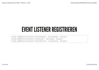 EVENT LISTENER REGISTRIERENEVENT LISTENER REGISTRIEREN
elem.addEventListener('mousedown', mousedown, false);
elem.addEventListener('mouseup', mouseup, false);
elem.addEventListener('mousemove', mousemove, false);
Reactive JavaScript mit RxJS - FrOSCon - 2016 http://localhost:8000/Reactive/?print-pdf/#/
25 von 83 22.08.2016 08:58
 