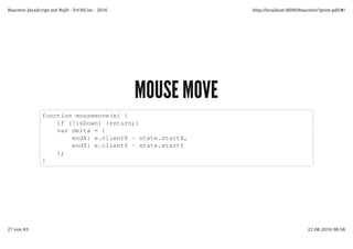 MOUSE MOVEMOUSE MOVE
function mousemove(e) {
if (!isDown) {return;}
var delta = {
endX: e.clientX - state.startX,
endY: e.clientY - state.startY
};
}
Reactive JavaScript mit RxJS - FrOSCon - 2016 http://localhost:8000/Reactive/?print-pdf/#/
27 von 83 22.08.2016 08:58
 