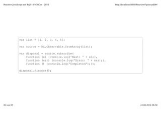 var list = [1, 2, 3, 4, 5];
var source = Rx.Observable.fromArray(list);
var disposal = source.subscribe(
function (x) {console.log('Next: ' + x);},
function (err) {console.log('Error: ' + err);},
function () {console.log('Completed');});
disposal.dispose();
Reactive JavaScript mit RxJS - FrOSCon - 2016 http://localhost:8000/Reactive/?print-pdf/#/
36 von 83 22.08.2016 08:58
 