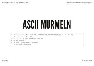 ASCII MURMELNASCII MURMELN
...1...2...3...4...5.> Rx.Observable.fromArray([1, 2, 3, 4, 5])
...1...2...3...4...5|
1, 2, 3, 4, 5 are emitted values
X is an error
| is the 'completed' signal
...> is the timeline
Reactive JavaScript mit RxJS - FrOSCon - 2016 http://localhost:8000/Reactive/?print-pdf/#/
37 von 83 22.08.2016 08:58
 