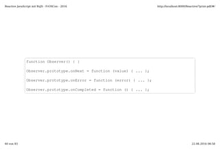 function Observer() { }
Observer.prototype.onNext = function (value) { ... };
Observer.prototype.onError = function (error) { ... };
Observer.prototype.onCompleted = function () { ... };
Reactive JavaScript mit RxJS - FrOSCon - 2016 http://localhost:8000/Reactive/?print-pdf/#/
40 von 83 22.08.2016 08:58
 