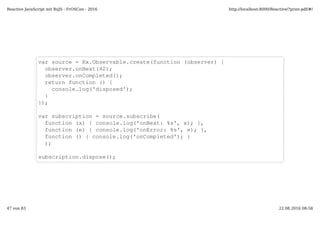 var source = Rx.Observable.create(function (observer) {
observer.onNext(42);
observer.onCompleted();
return function () {
console.log('disposed');
}
});
var subscription = source.subscribe(
function (x) { console.log('onNext: %s', x); },
function (e) { console.log('onError: %s', e); },
function () { console.log('onCompleted'); }
);
subscription.dispose();
Reactive JavaScript mit RxJS - FrOSCon - 2016 http://localhost:8000/Reactive/?print-pdf/#/
47 von 83 22.08.2016 08:58
 