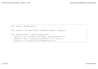 var input = $('#input');
var source = Rx.Observable.fromEvent(input, 'keyup');
var subscription = source.subscribe(
function (x) {console.log('Next: key pressed!');},
function (err) {console.log('Error: %s', err);},
function () {console.log('Completed');});
Reactive JavaScript mit RxJS - FrOSCon - 2016 http://localhost:8000/Reactive/?print-pdf/#/
51 von 83 22.08.2016 08:58
 