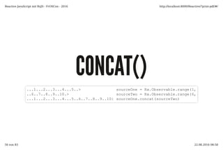 CONCAT()CONCAT()
...1...2...3...4...5..> sourceOne = Rx.Observable.range(1, 5)
..6..7..8..9..10.> sourceTwo = Rx.Observable.range(6, 5)
...1...2...3...4...5..6..7..8..9..10| sourceOne.concat(sourceTwo)
Reactive JavaScript mit RxJS - FrOSCon - 2016 http://localhost:8000/Reactive/?print-pdf/#/
56 von 83 22.08.2016 08:58
 