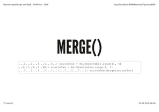 MERGE()MERGE()
...1...2...3...4...5..> sourceOne = Rx.Observable.range(1, 5)
..6..7..8..9..10.> sourceTwo = Rx.Observable.range(6, 5)
...?...?...?...?...?...?...?...?...?...?| sourceOne.merge(sourceTwo)
Reactive JavaScript mit RxJS - FrOSCon - 2016 http://localhost:8000/Reactive/?print-pdf/#/
57 von 83 22.08.2016 08:58
 