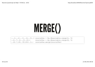 MERGE()MERGE()
...1...2...3...4...5..> sourceOne = Rx.Observable.range(1, 5)
..6..7..8...9..10.> sourceTwo = Rx.Observable.range(6, 5)
..61.7.28..39.410..5.| sourceOne.merge(sourceTwo)
Reactive JavaScript mit RxJS - FrOSCon - 2016 http://localhost:8000/Reactive/?print-pdf/#/
58 von 83 22.08.2016 08:58
 