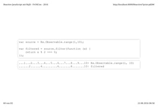 var source = Rx.Observable.range(1,10);
var filtered = source.filter(function (x) {
return x % 2 === 0;
});
...1...2...3...4...5...6...7...8...9...10> Rx.Observable.range(1, 10)
......2......4.........6.......8.......10| filtered
Reactive JavaScript mit RxJS - FrOSCon - 2016 http://localhost:8000/Reactive/?print-pdf/#/
60 von 83 22.08.2016 08:58
 