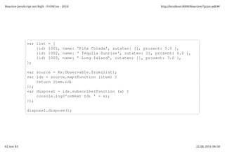 var list = [
{id: 1001, name: 'Piña Colada', zutaten: [], prozent: 5.0 },
{id: 1002, name: ' Tequila Sunrise', zutaten: [], prozent: 6.0 },
{id: 1003, name: ' Long Island', zutaten: [], prozent: 7.0 },
];
var source = Rx.Observable.from(list);
var ids = source.map(function (item) {
return item.id;
});
var disposal = ids.subscribe(function (x) {
console.log('onNext Id: ' + x);
});
disposal.dispose();
Reactive JavaScript mit RxJS - FrOSCon - 2016 http://localhost:8000/Reactive/?print-pdf/#/
62 von 83 22.08.2016 08:58
 