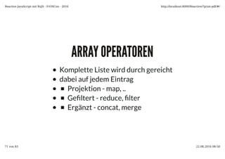 ARRAY OPERATORENARRAY OPERATOREN
Komplette Liste wird durch gereicht
dabei auf jedem Eintrag
Projektion - map, ..
Ge�ltert - reduce, �lter
Ergänzt - concat, merge
Reactive JavaScript mit RxJS - FrOSCon - 2016 http://localhost:8000/Reactive/?print-pdf/#/
71 von 83 22.08.2016 08:58
 