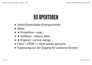 RX OPERTORENRX OPERTOREN
Jedes Event/Jeder Eintrag einzeln
dabei
Projektion - map, ..
Ge�ltert - reduce, �lter
Ergänzt - concat, merge
Filter = STOP => nicht weiter gereicht
Ergänzung nur der Zugang für weiteren Stream
Reactive JavaScript mit RxJS - FrOSCon - 2016 http://localhost:8000/Reactive/?print-pdf/#/
72 von 83 22.08.2016 08:58
 