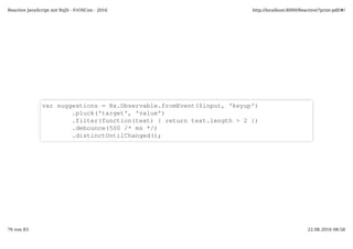 var suggestions = Rx.Observable.fromEvent($input, 'keyup')
.pluck('target', 'value')
.filter(function(text) { return text.length > 2 })
.debounce(500 /* ms */)
.distinctUntilChanged();
Reactive JavaScript mit RxJS - FrOSCon - 2016 http://localhost:8000/Reactive/?print-pdf/#/
76 von 83 22.08.2016 08:58
 