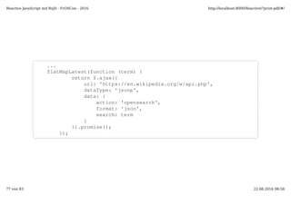 ...
flatMapLatest(function (term) {
return $.ajax({
url: 'https://en.wikipedia.org/w/api.php',
dataType: 'jsonp',
data: {
action: 'opensearch',
format: 'json',
search: term
}
}).promise();
});
Reactive JavaScript mit RxJS - FrOSCon - 2016 http://localhost:8000/Reactive/?print-pdf/#/
77 von 83 22.08.2016 08:58
 