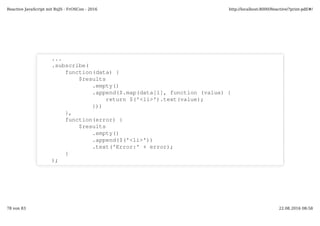 ...
.subscribe(
function(data) {
$results
.empty()
.append($.map(data[1], function (value) {
return $('<li>').text(value);
}))
},
function(error) {
$results
.empty()
.append($('<li>'))
.text('Error:' + error);
}
);
Reactive JavaScript mit RxJS - FrOSCon - 2016 http://localhost:8000/Reactive/?print-pdf/#/
78 von 83 22.08.2016 08:58
 