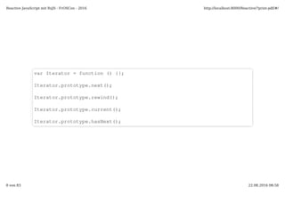 var Iterator = function () {};
Iterator.prototype.next();
Iterator.prototype.rewind();
Iterator.prototype.current();
Iterator.prototype.hasNext();
Reactive JavaScript mit RxJS - FrOSCon - 2016 http://localhost:8000/Reactive/?print-pdf/#/
8 von 83 22.08.2016 08:58
 