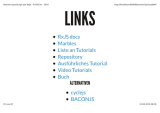 LINKSLINKS
RxJS docs
Marbles
Liste an Tutorials
Repository
Ausführliches Tutorial
Video Tutorials
Buch
ALTERNATIVENALTERNATIVEN
cyclejs
BACONJS
Reactive JavaScript mit RxJS - FrOSCon - 2016 http://localhost:8000/Reactive/?print-pdf/#/
81 von 83 22.08.2016 08:58
 