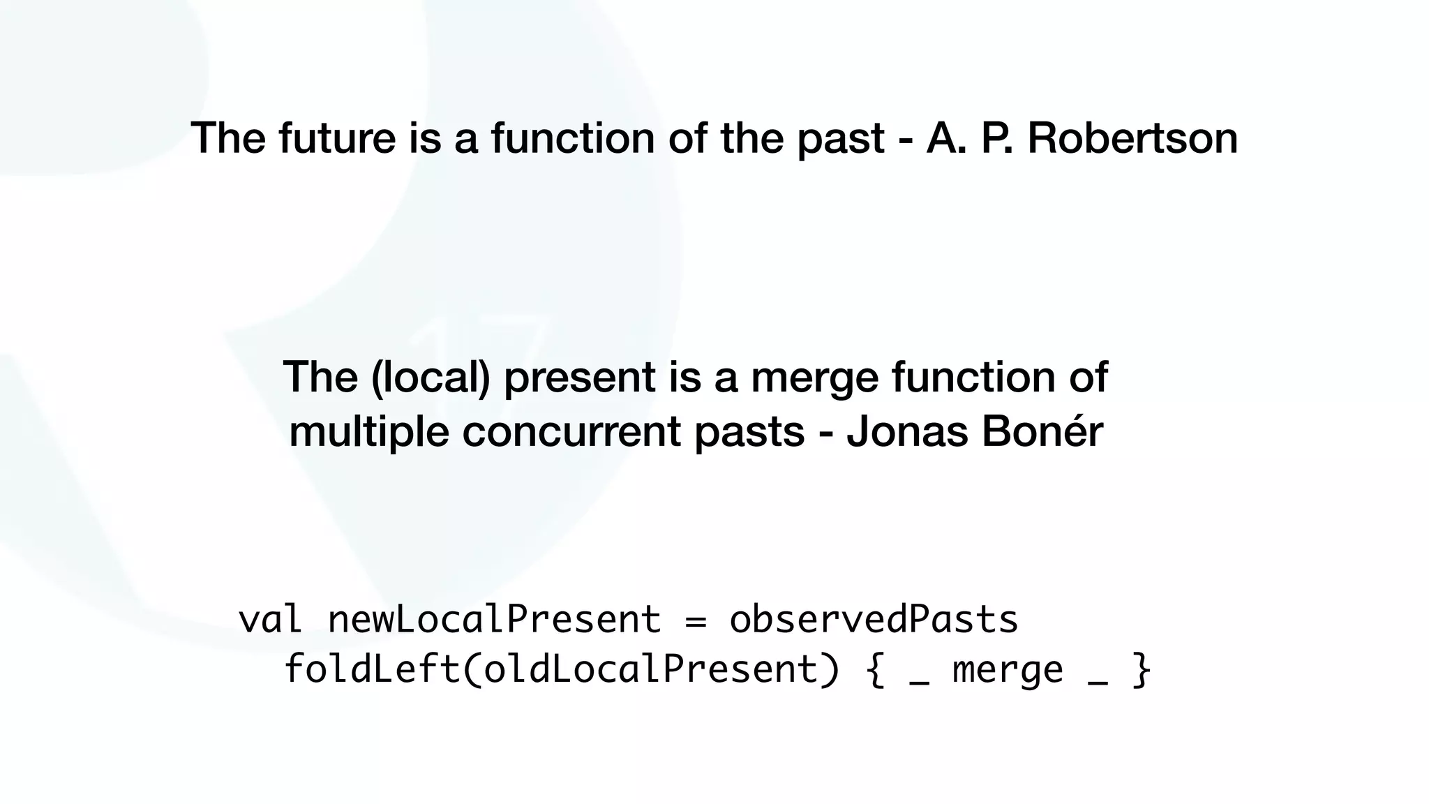 The future is a function of the past - A. P. Robertson
The (local) present is a merge function of
multiple concurrent pasts - Jonas Bonér
val newLocalPresent = observedPasts
foldLeft(oldLocalPresent) { _ merge _ }
 