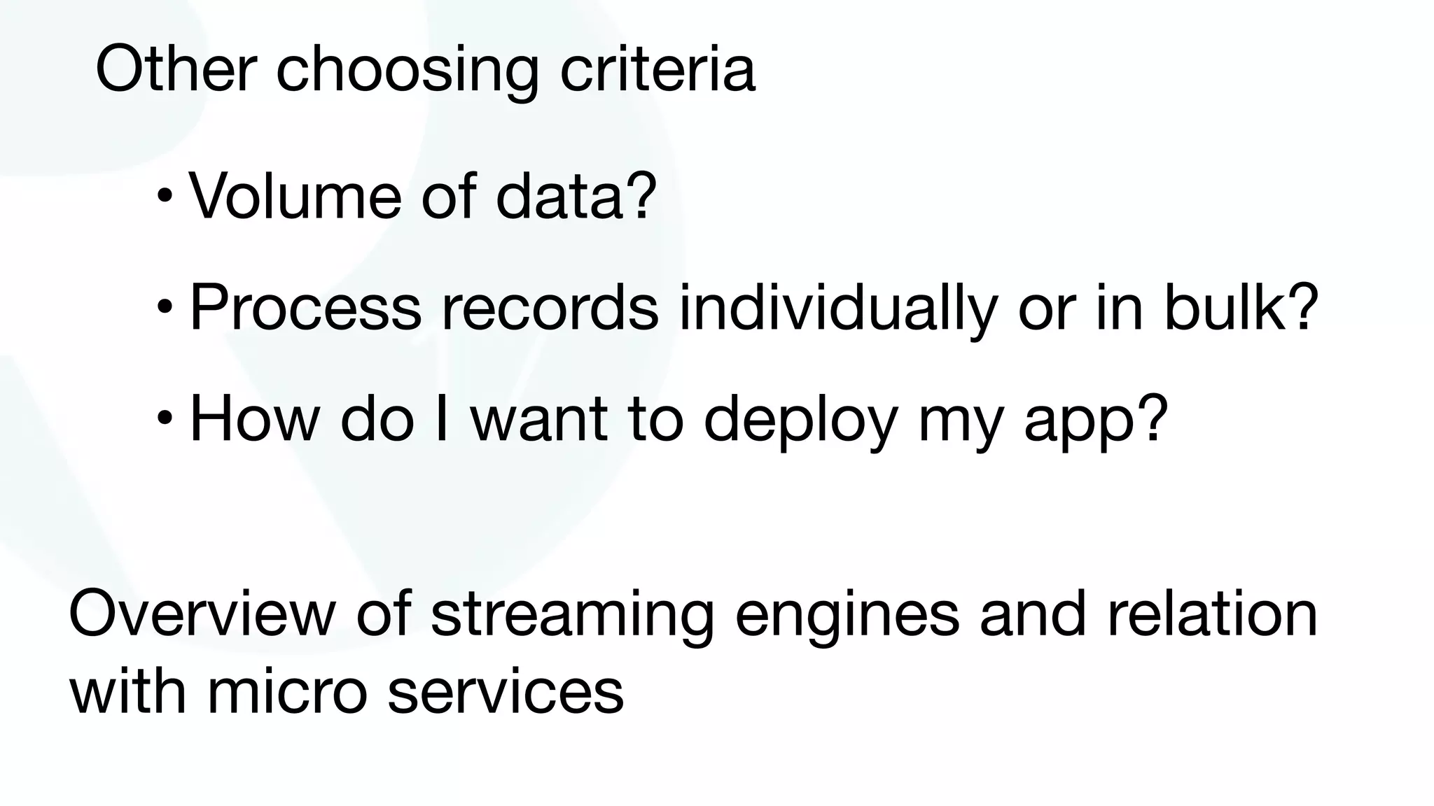 Other choosing criteria
• Volume of data?

• Process records individually or in bulk?

• How do I want to deploy my app?
Overview of streaming engines and relation
with micro services
 