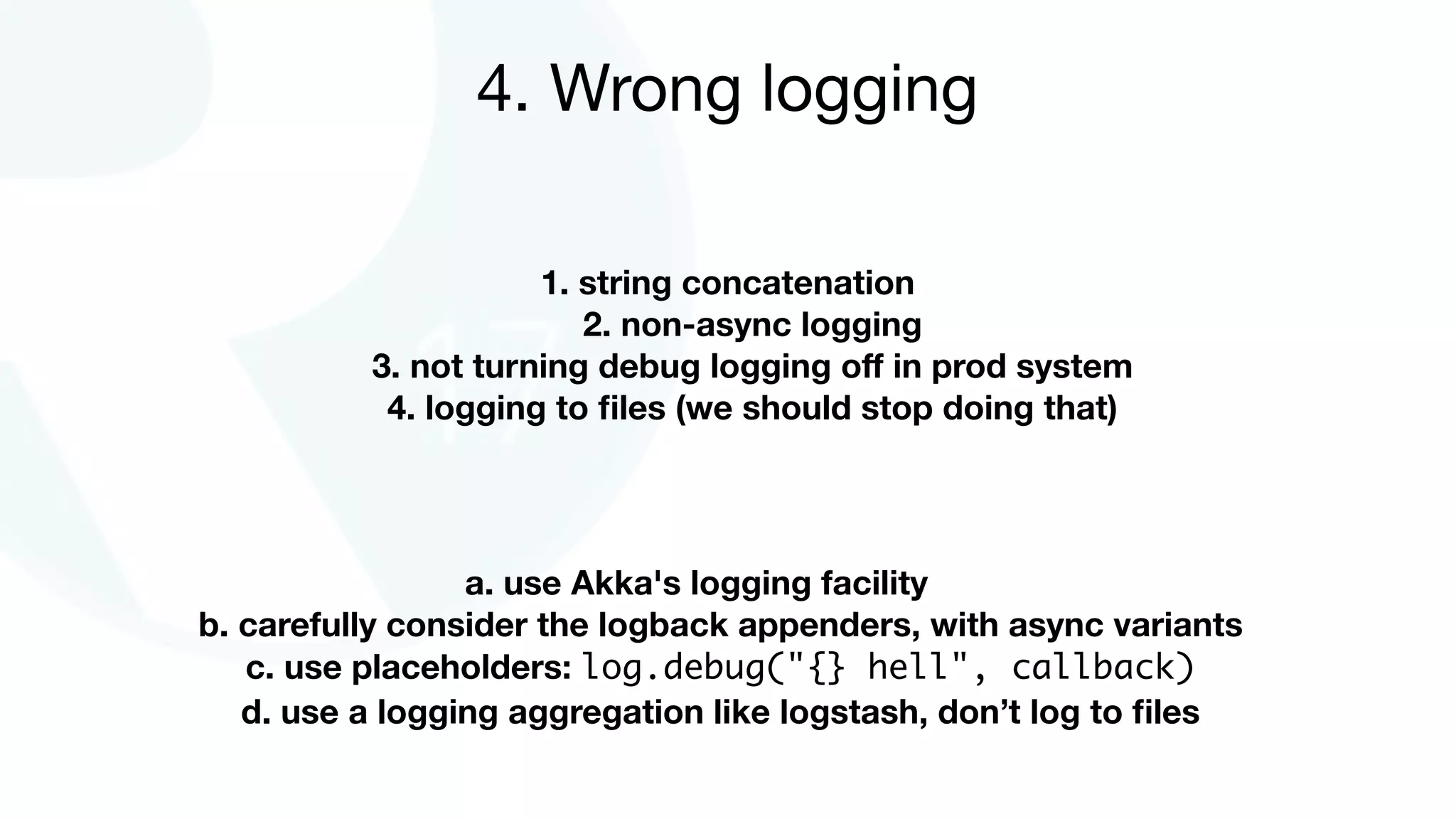 1. string concatenation
2. non-async logging
3. not turning debug logging oﬀ in prod system
4. logging to ﬁles (we should stop doing that)
4. Wrong logging
a. use Akka's logging facility
b. carefully consider the logback appenders, with async variants
c. use placeholders: log.debug("{} hell", callback)
d. use a logging aggregation like logstash, don’t log to ﬁles
 