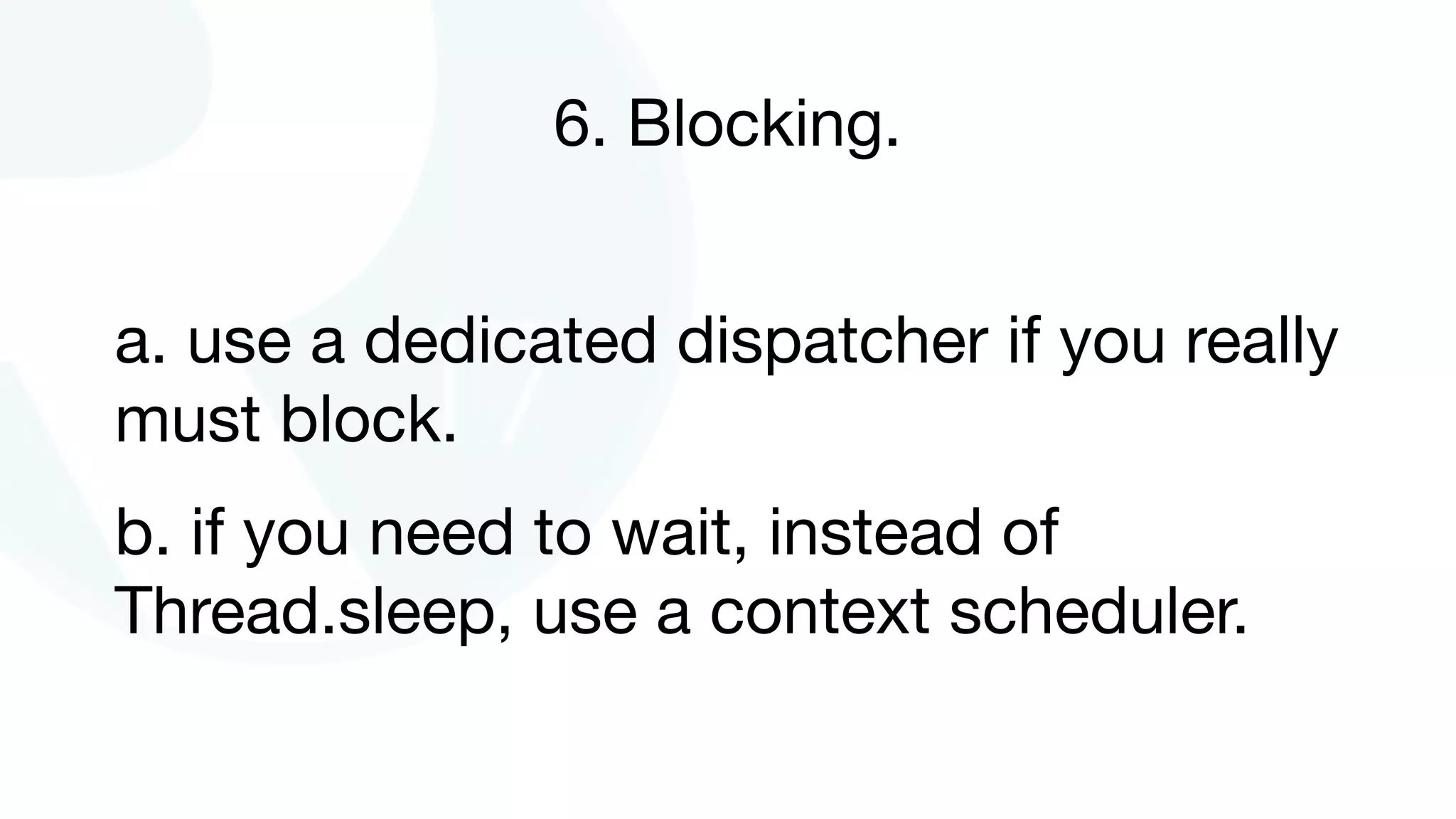 6. Blocking.
a. use a dedicated dispatcher if you really
must block.

b. if you need to wait, instead of
Thread.sleep, use a context scheduler.
 