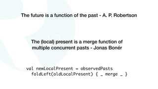 The future is a function of the past - A. P. Robertson
The (local) present is a merge function of
multiple concurrent pasts - Jonas Bonér
val newLocalPresent = observedPasts
foldLeft(oldLocalPresent) { _ merge _ }
 