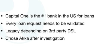 • Capital One is the #1 bank in the US for loans

• Every loan request needs to be validated

• Legacy depending on 3rd party DSL

• Chose Akka after investigation
 