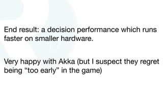 End result: a decision performance which runs
faster on smaller hardware.
Very happy with Akka (but I suspect they regret
being “too early” in the game)
 