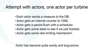Attempt with actors, one actor per turbine
• Each actor sends a measure to the DB.

• Actor gets an internal counter to 1000.

• Actor gets a period ﬂush with a scheduler.

• Actor gets some state to see if we just ﬂushed.

• Actor gets some rate limiting mechanism.
Actor has become quite wordy and bug-prone.
 
