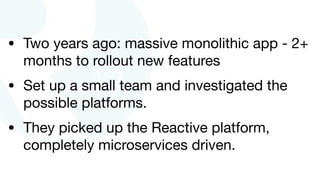 • Two years ago: massive monolithic app - 2+
months to rollout new features

• Set up a small team and investigated the
possible platforms.

• They picked up the Reactive platform,
completely microservices driven.
 