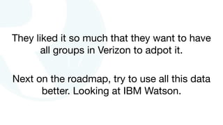 They liked it so much that they want to have
all groups in Verizon to adpot it.
Next on the roadmap, try to use all this data
better. Looking at IBM Watson.
 