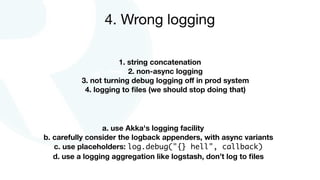 1. string concatenation
2. non-async logging
3. not turning debug logging oﬀ in prod system
4. logging to ﬁles (we should stop doing that)
4. Wrong logging
a. use Akka's logging facility
b. carefully consider the logback appenders, with async variants
c. use placeholders: log.debug("{} hell", callback)
d. use a logging aggregation like logstash, don’t log to ﬁles
 