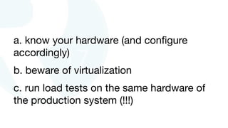 a. know your hardware (and conﬁgure
accordingly)

b. beware of virtualization 

c. run load tests on the same hardware of
the production system (!!!)
 