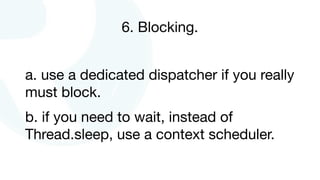 6. Blocking.
a. use a dedicated dispatcher if you really
must block.

b. if you need to wait, instead of
Thread.sleep, use a context scheduler.
 
