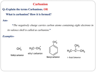 Carbanion
Ans-
“The negatively charge carries carbon atoms containing eight electrons in
its valence shell is called as carbanion.”
Examples-
Q.-Explain the terms Carbanions. OR
What is carbanion? How it is formed?
C
H3 C
-
CH3
CH3
t - Butyl Carbanion
CH3
-
Methyl carbanion
C
H3 CH2
+
ethyl carbanion
CH2
-
Benzyl carbanion
 