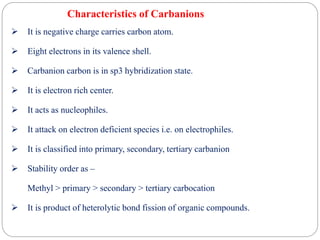 Characteristics of Carbanions
 It is negative charge carries carbon atom.
 Eight electrons in its valence shell.
 Carbanion carbon is in sp3 hybridization state.
 It is electron rich center.
 It acts as nucleophiles.
 It attack on electron deficient species i.e. on electrophiles.
 It is classified into primary, secondary, tertiary carbanion
 Stability order as –
Methyl > primary > secondary > tertiary carbocation
 It is product of heterolytic bond fission of organic compounds.
 