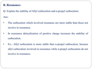 B. Resonance-
Q- Explain the stability of Allyl carbocation and n-propyl carbocation.
Ans-
• The carbocation which involved resonance are more stable than those not
involve in resonance.
• In resonance delocalization of positive charge increases the stability of
carbocation.
• Ex.- Allyl carbocation is more stable than n-propyl carbocation, because
allyl carbocation involved in resonance while n-propyl carbocation do not
involve in resonance.
 