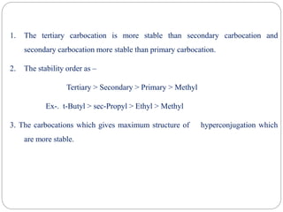 1. The tertiary carbocation is more stable than secondary carbocation and
secondary carbocation more stable than primary carbocation.
2. The stability order as –
Tertiary > Secondary > Primary > Methyl
Ex-. t-Butyl > sec-Propyl > Ethyl > Methyl
3. The carbocations which gives maximum structure of hyperconjugation which
are more stable.
 