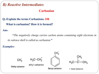 Carbanion
Ans-
“The negatively charge carries carbon atoms containing eight electrons in
its valence shell is called as carbanion.”
Examples-
Q.-Explain the terms Carbanions. OR
What is carbanion? How it is formed?
C
H3 C
-
CH3
CH3
t - Butyl Carbanion
CH3
-
Methyl carbanion
C
H3 CH2
+
ethyl carbanion
CH2
-
Benzyl carbanion
B) Reactive Intermediates
 