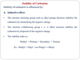 Stability of Carbanion
Stability of carbanion is influenced by-
A. Inductive effect-
• The electron releasing group such as alkyl groups decrease stabilize the
carbanion by intensifying the negative charge.
• The electron withdrawing group i. e. -I effect increase stabilize the
carbanion by dispersal of the negative charge.
• The stability order as –
Methyl > Primary > Secondary > Tertiary
Ex-. Methyl > Ethyl > sec-Propyl > t-Butyl
 