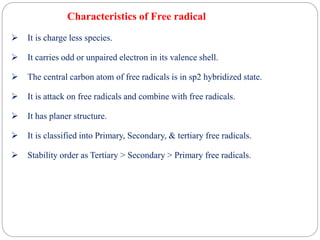 Characteristics of Free radical
 It is charge less species.
 It carries odd or unpaired electron in its valence shell.
 The central carbon atom of free radicals is in sp2 hybridized state.
 It is attack on free radicals and combine with free radicals.
 It has planer structure.
 It is classified into Primary, Secondary, & tertiary free radicals.
 Stability order as Tertiary > Secondary > Primary free radicals.
 