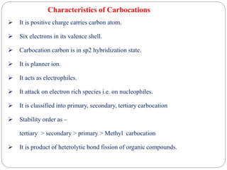 Characteristics of Carbocations
 It is positive charge carries carbon atom.
 Six electrons in its valence shell.
 Carbocation carbon is in sp2 hybridization state.
 It is planner ion.
 It acts as electrophiles.
 It attack on electron rich species i.e. on nucleophiles.
 It is classified into primary, secondary, tertiary carbocation
 Stability order as –
tertiary > secondary > primary > Methyl carbocation
 It is product of heterolytic bond fission of organic compounds.
 