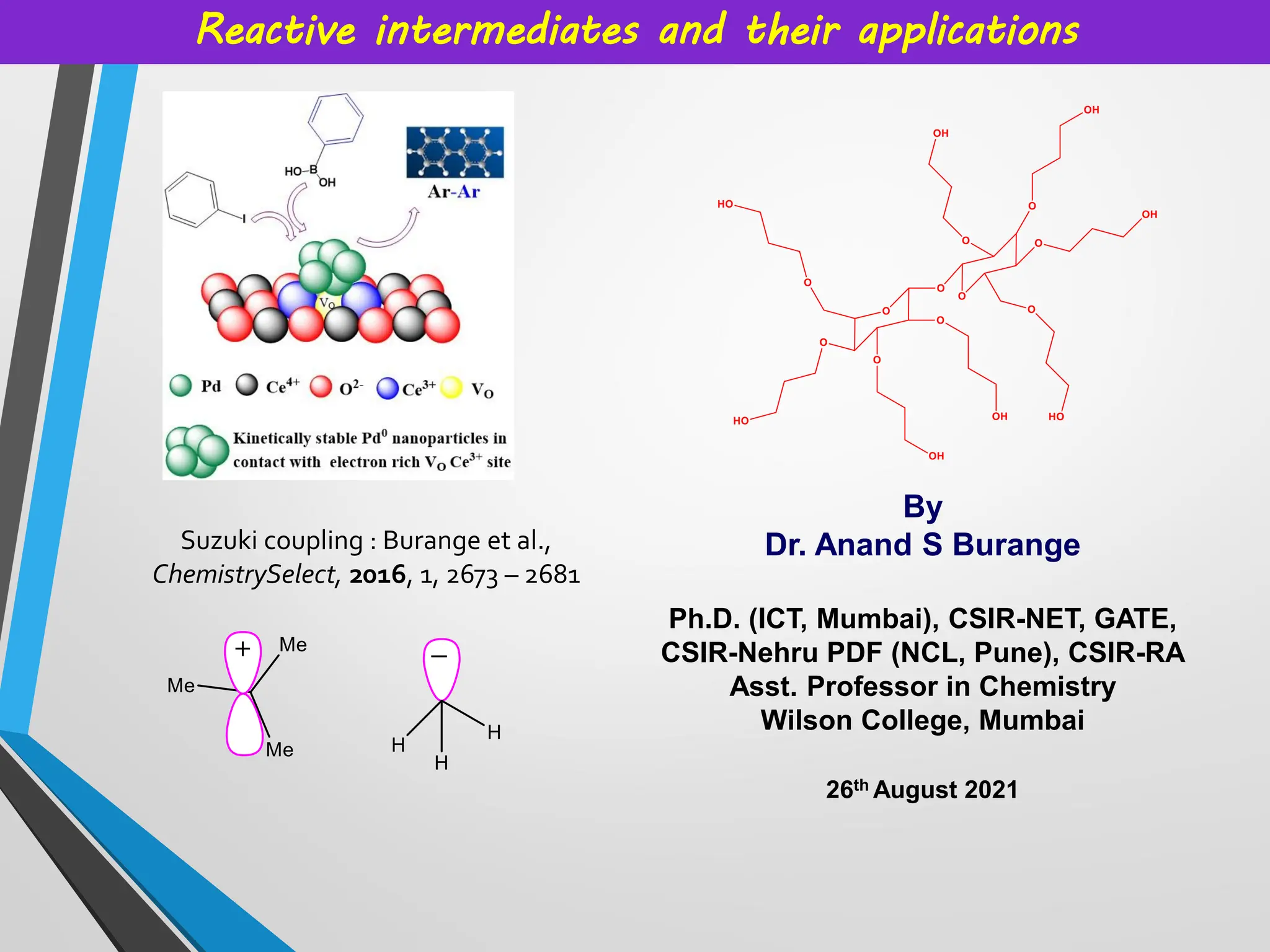 By
Dr. Anand S Burange
Ph.D. (ICT, Mumbai), CSIR-NET, GATE,
CSIR-Nehru PDF (NCL, Pune), CSIR-RA
Asst. Professor in Chemistry
Wilson College, Mumbai
26th August 2021
Reactive intermediates and their applications
Suzuki coupling : Burange et al.,
ChemistrySelect, 2016, 1, 2673 – 2681
 