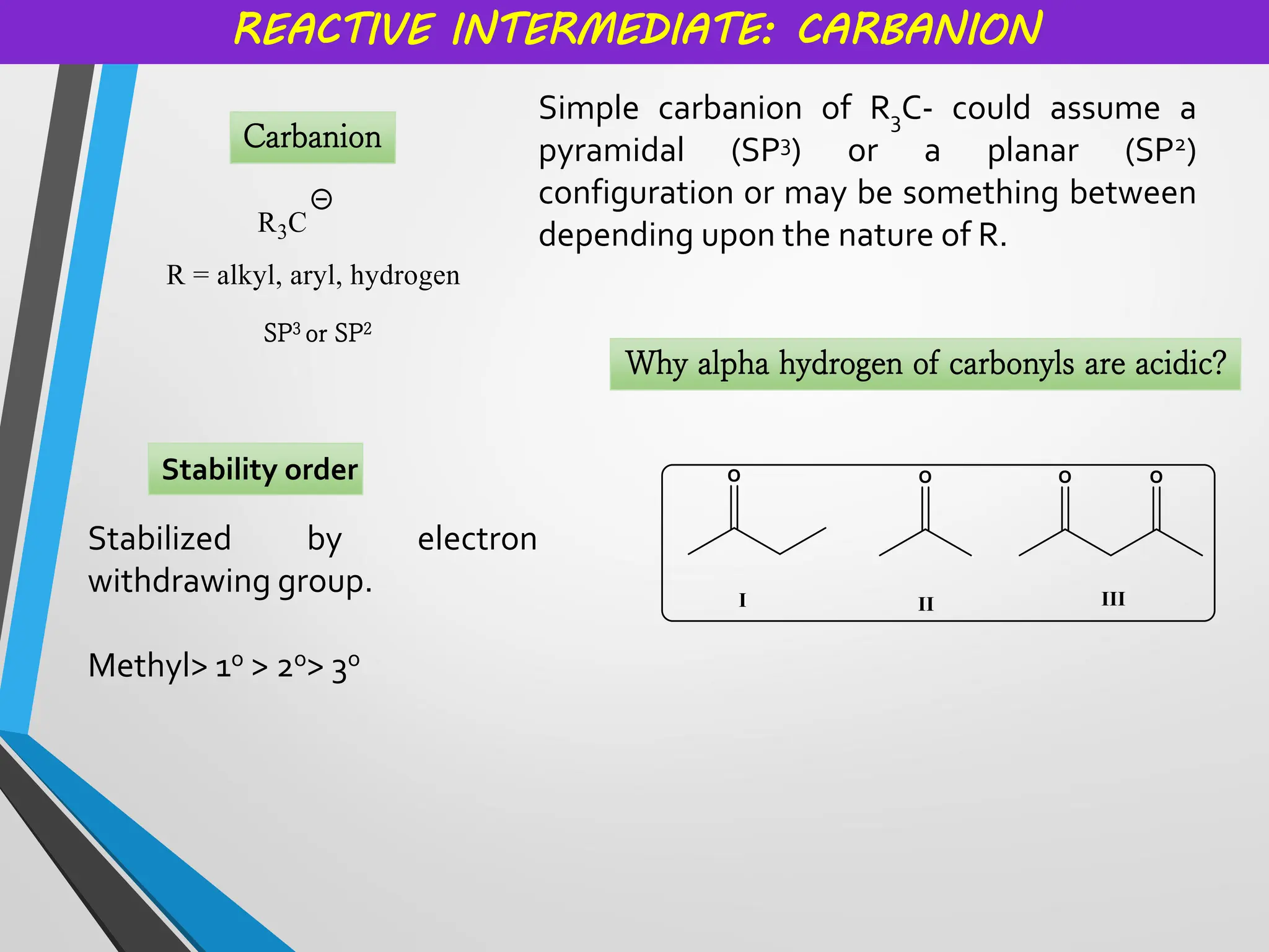 REACTIVE INTERMEDIATE: CARBANION
Carbanion
Simple carbanion of R3C- could assume a
pyramidal (SP3) or a planar (SP2)
configuration or may be something between
depending upon the nature of R.
SP3 or SP2
Stability order
Why alpha hydrogen of carbonyls are acidic?
Stabilized by electron
withdrawing group.
Methyl> 1o > 2o> 3o
 