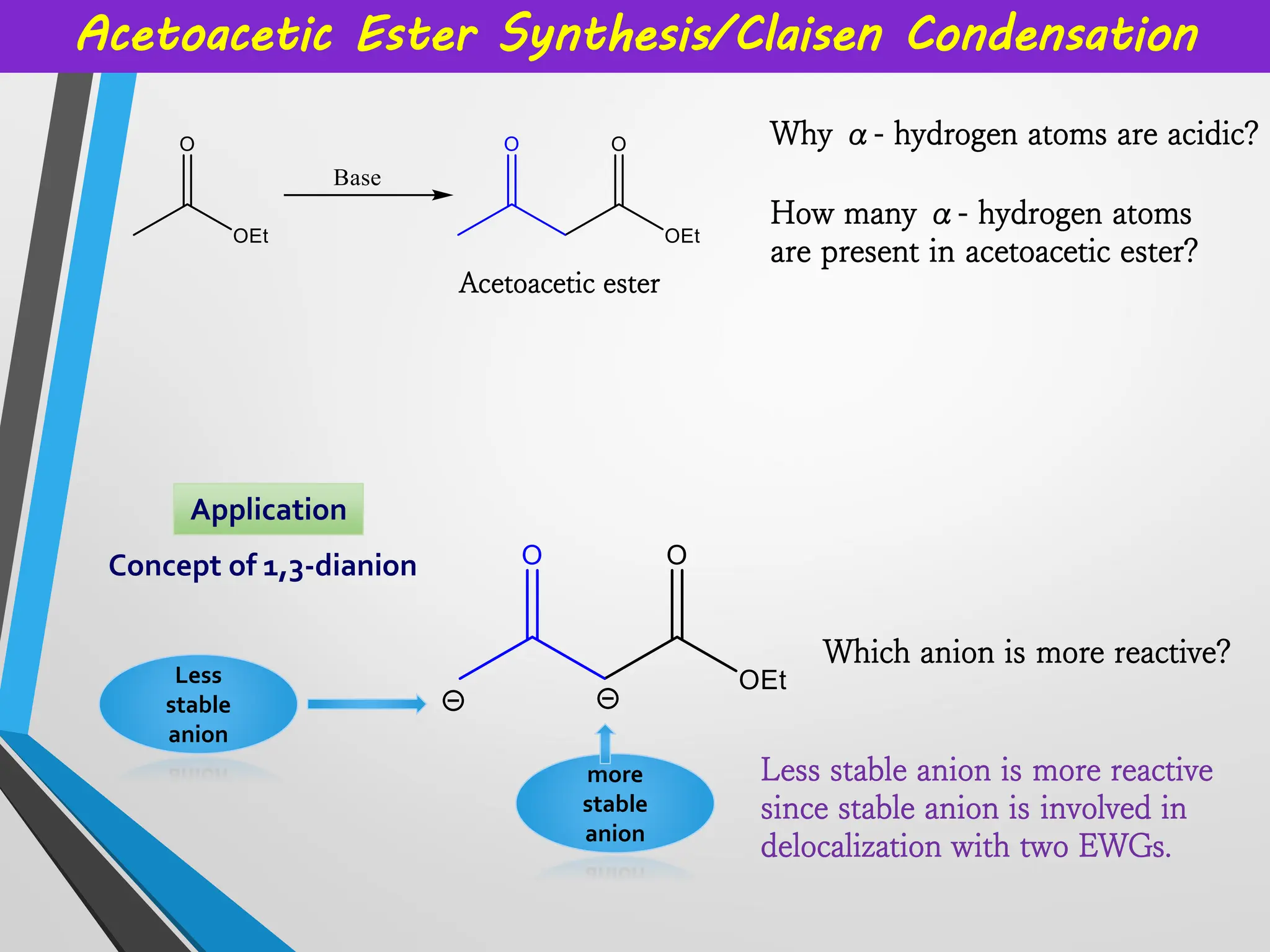 Acetoacetic Ester Synthesis/Claisen Condensation
Why α- hydrogen atoms are acidic?
Acetoacetic ester
Application
Concept of 1,3-dianion
How many α- hydrogen atoms
are present in acetoacetic ester?
Less
stable
anion
more
stable
anion
Which anion is more reactive?
Less stable anion is more reactive
since stable anion is involved in
delocalization with two EWGs.
 