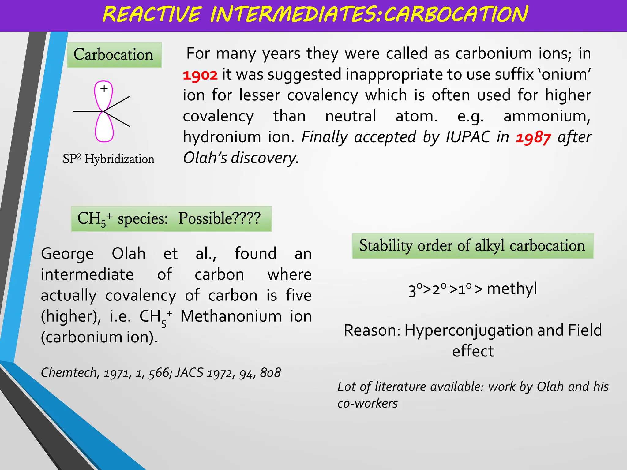 Carbocation
REACTIVE INTERMEDIATES:CARBOCATION
For many years they were called as carbonium ions; in
1902 it was suggested inappropriate to use suffix ‘onium’
ion for lesser covalency which is often used for higher
covalency than neutral atom. e.g. ammonium,
hydronium ion. Finally accepted by IUPAC in 1987 after
Olah’s discovery.
SP2 Hybridization
CH5
+ species: Possible????
George Olah et al., found an
intermediate of carbon where
actually covalency of carbon is five
(higher), i.e. CH5
+ Methanonium ion
(carbonium ion).
Chemtech, 1971, 1, 566; JACS 1972, 94, 808
Stability order of alkyl carbocation
3o>2o >1o > methyl
Reason: Hyperconjugation and Field
effect
Lot of literature available: work by Olah and his
co-workers
 
