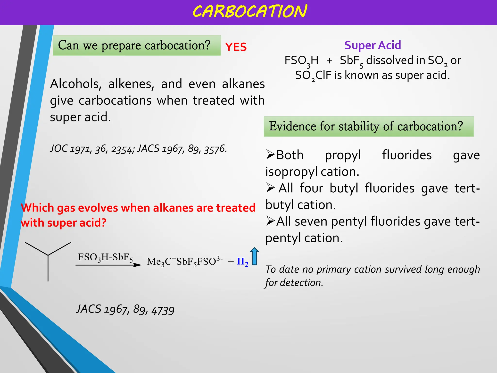 CARBOCATION
Can we prepare carbocation? YES
Alcohols, alkenes, and even alkanes
give carbocations when treated with
super acid.
JOC 1971, 36, 2354; JACS 1967, 89, 3576.
Super Acid
FSO3H + SbF5 dissolved in SO2 or
SO2ClF is known as super acid.
Which gas evolves when alkanes are treated
with super acid?
JACS 1967, 89, 4739
Evidence for stability of carbocation?
➢Both propyl fluorides gave
isopropyl cation.
➢ All four butyl fluorides gave tert-
butyl cation.
➢All seven pentyl fluorides gave tert-
pentyl cation.
To date no primary cation survived long enough
for detection.
 