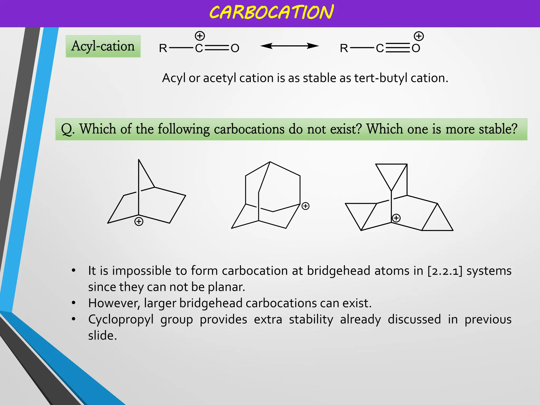 CARBOCATION
Acyl-cation
Acyl or acetyl cation is as stable as tert-butyl cation.
Q. Which of the following carbocations do not exist? Which one is more stable?
• It is impossible to form carbocation at bridgehead atoms in [2.2.1] systems
since they can not be planar.
• However, larger bridgehead carbocations can exist.
• Cyclopropyl group provides extra stability already discussed in previous
slide.
 