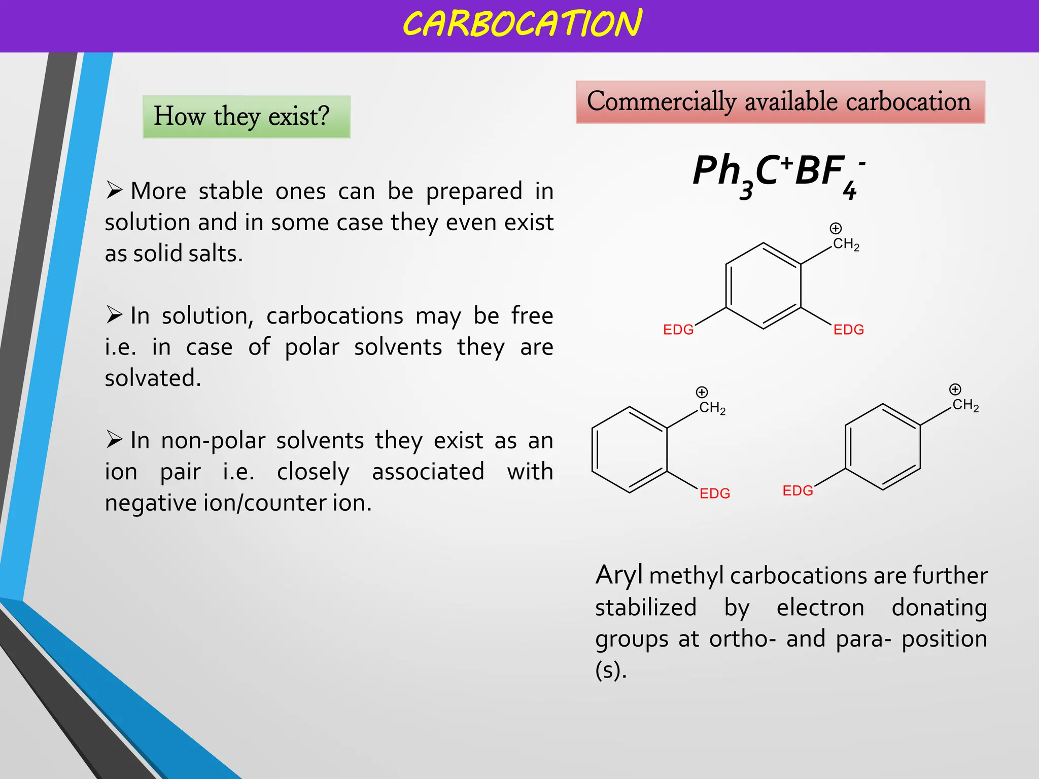 CARBOCATION
How they exist?
➢ More stable ones can be prepared in
solution and in some case they even exist
as solid salts.
➢ In solution, carbocations may be free
i.e. in case of polar solvents they are
solvated.
➢ In non-polar solvents they exist as an
ion pair i.e. closely associated with
negative ion/counter ion.
Commercially available carbocation
Ph3C+BF4
-
Aryl methyl carbocations are further
stabilized by electron donating
groups at ortho- and para- position
(s).
 