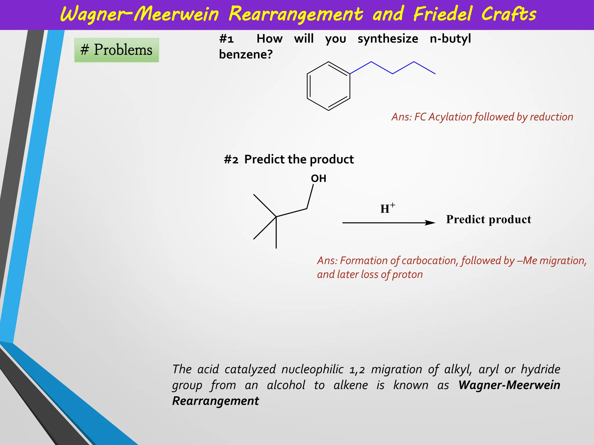 Wagner-Meerwein Rearrangement and Friedel Crafts
# Problems
#1 How will you synthesize n-butyl
benzene?
#2 Predict the product
The acid catalyzed nucleophilic 1,2 migration of alkyl, aryl or hydride
group from an alcohol to alkene is known as Wagner-Meerwein
Rearrangement
Ans: FC Acylation followed by reduction
Ans: Formation of carbocation, followed by –Me migration,
and later loss of proton
 