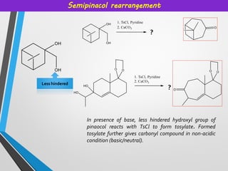 Semipinacol rearrangement
In presence of base, less hindered hydroxyl group of
pinaocol reacts with TsCl to form tosylate. Formed
tosylate further gives carbonyl compound in non-acidic
condition (basic/neutral).
Less hindered
?
?
 