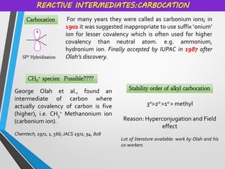 Carbocation
REACTIVE INTERMEDIATES:CARBOCATION
For many years they were called as carbonium ions; in
1902 it was suggested inappropriate to use suffix ‘onium’
ion for lesser covalency which is often used for higher
covalency than neutral atom. e.g. ammonium,
hydronium ion. Finally accepted by IUPAC in 1987 after
Olah’s discovery.
SP2 Hybridization
CH5
+ species: Possible????
George Olah et al., found an
intermediate of carbon where
actually covalency of carbon is five
(higher), i.e. CH5
+ Methanonium ion
(carbonium ion).
Chemtech, 1971, 1, 566; JACS 1972, 94, 808
Stability order of alkyl carbocation
3o>2o >1o > methyl
Reason: Hyperconjugation and Field
effect
Lot of literature available: work by Olah and his
co-workers
 